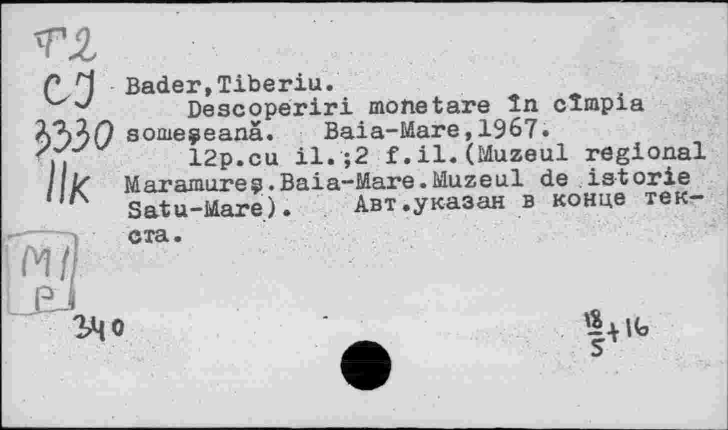 ﻿сЗ
ЬЫО
ІІК
Bader,Tiberiu.
Descoperiri monetäre In cimpia some^eanä. Baia-Mare,1967.
12p.eu il.;2 f.il.(Muzeul regional Maramures.Baia—Mare•Muzeul de istorie Satu-Mare). Авт.указан в конце тек-
ста.
«х|Ь